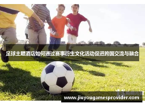 足球主题酒店如何通过赛事衍生文化活动促进跨国交流与融合